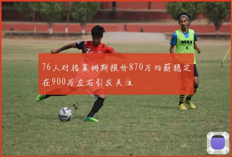 76人对格莱姆斯报价870万均薪稳定在900万左右引发关注