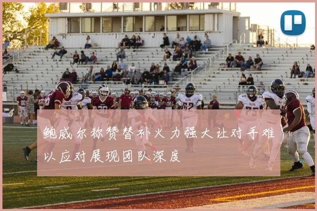 鲍威尔称赞替补火力强大让对手难以应对展现团队深度