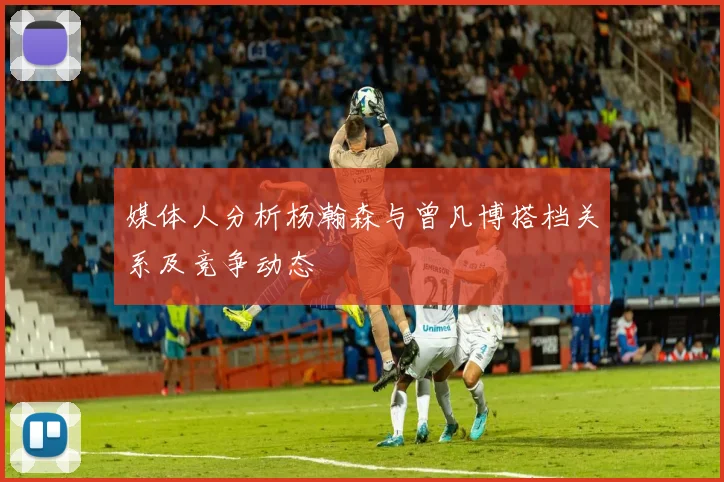 媒体人分析杨瀚森与曾凡博搭档关系及竞争动态