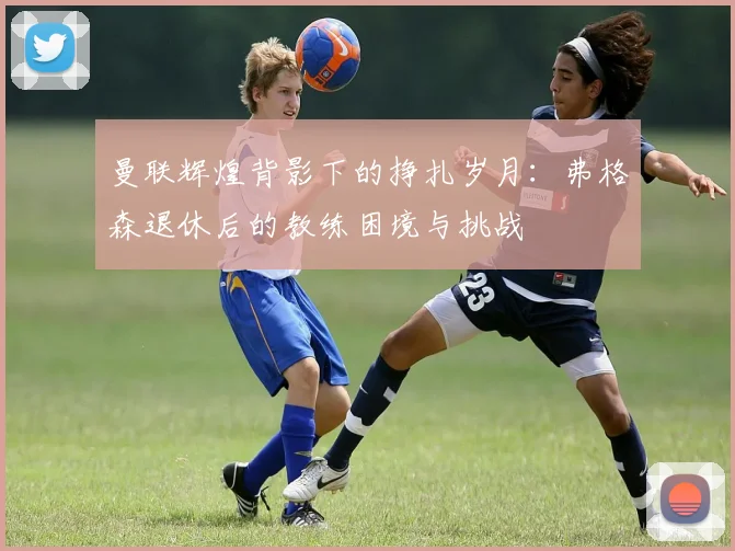 曼联辉煌背影下的挣扎岁月：弗格森退休后的教练困境与挑战