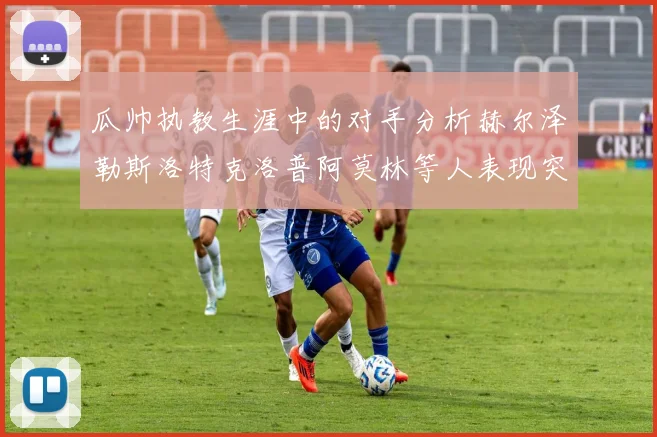 瓜帅执教生涯中的对手分析赫尔泽勒斯洛特克洛普阿莫林等人表现突出
