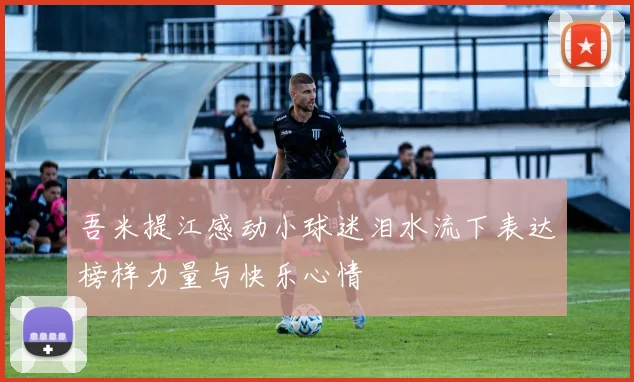 吾米提江感动小球迷泪水流下表达榜样力量与快乐心情