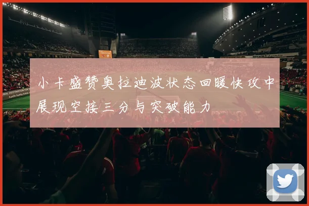小卡盛赞奥拉迪波状态回暖快攻中展现空接三分与突破能力