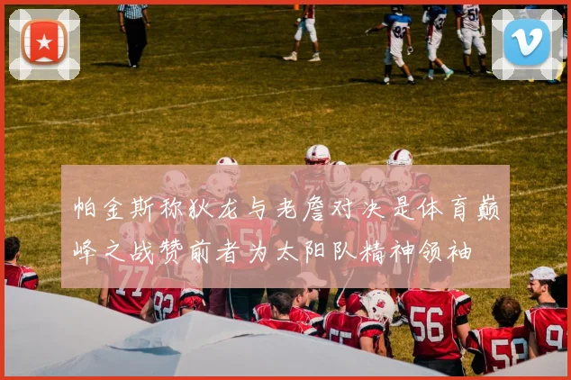帕金斯称狄龙与老詹对决是体育巅峰之战赞前者为太阳队精神领袖