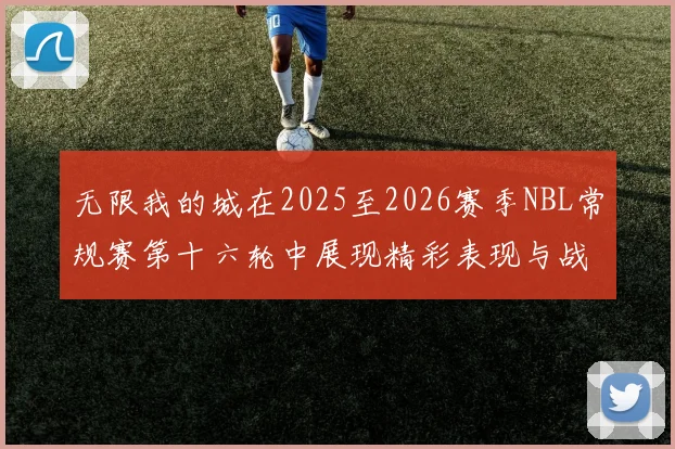 无限我的城在2025至2026赛季NBL常规赛第十六轮中展现精彩表现与战术分析