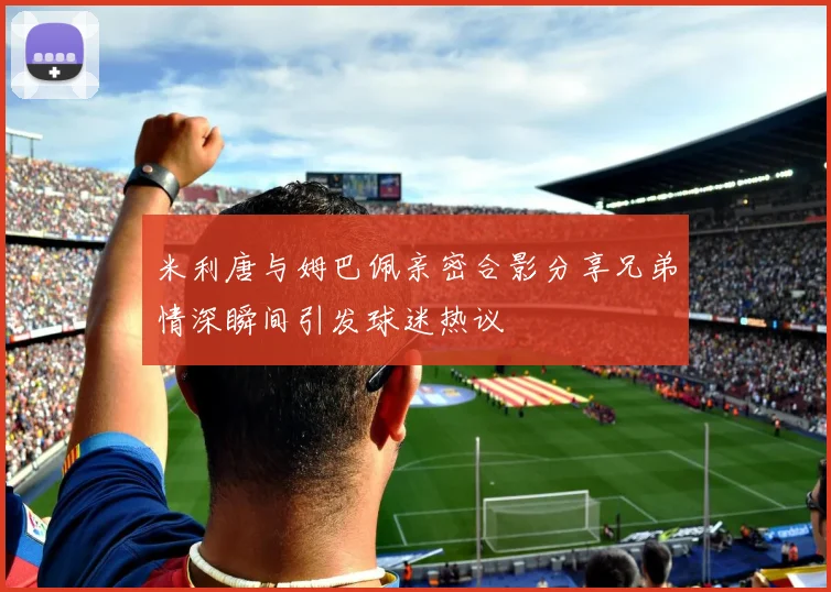 米利唐与姆巴佩亲密合影分享兄弟情深瞬间引发球迷热议