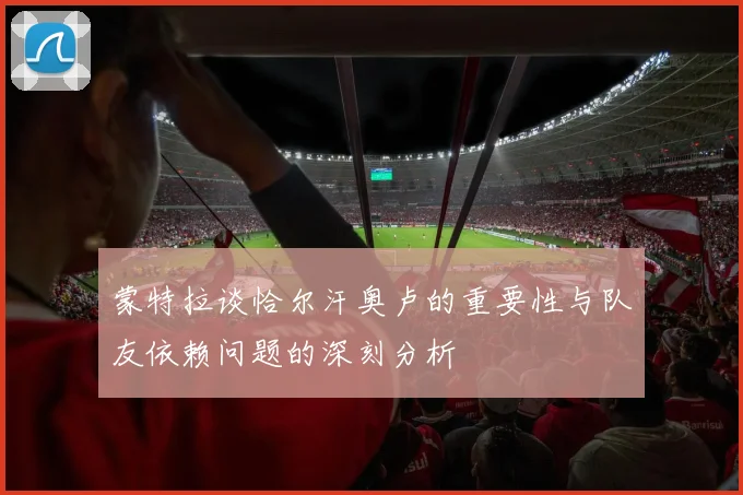 蒙特拉谈恰尔汗奥卢的重要性与队友依赖问题的深刻分析