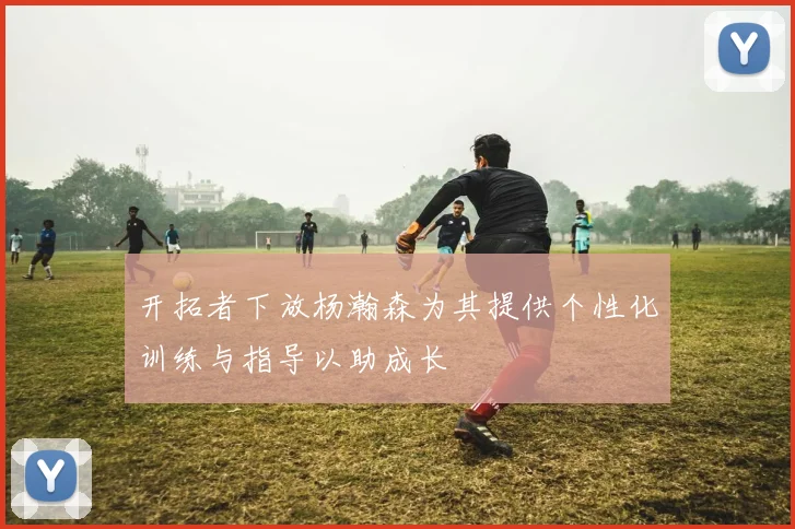 开拓者下放杨瀚森为其提供个性化训练与指导以助成长