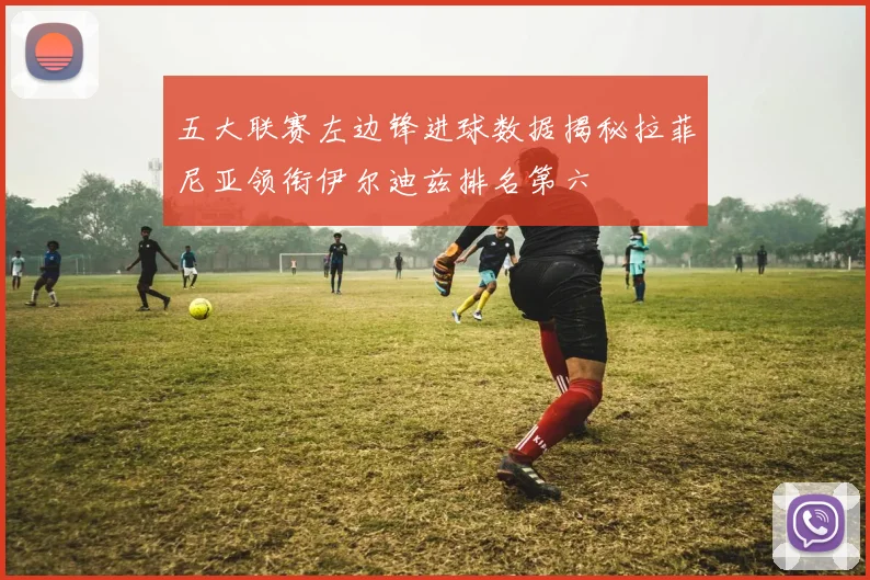 五大联赛左边锋进球数据揭秘拉菲尼亚领衔伊尔迪兹排名第六