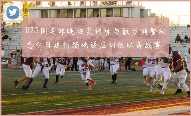U23国足昨晚恢复训练与散步调整状态今日进行场地适应训练以备战赛事