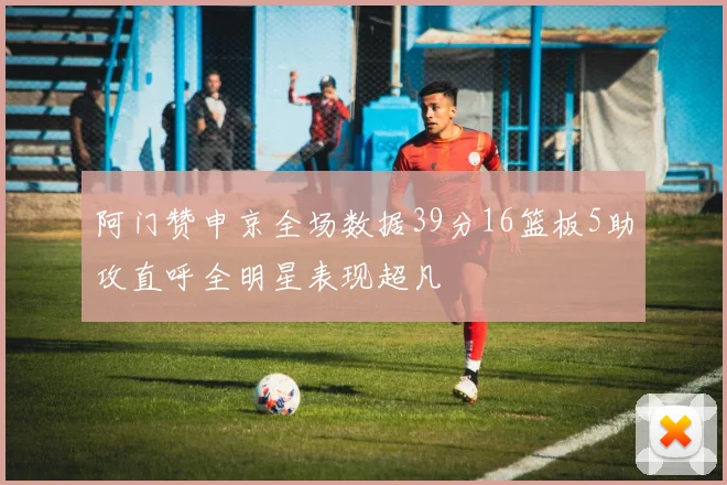 阿门赞申京全场数据39分16篮板5助攻直呼全明星表现超凡