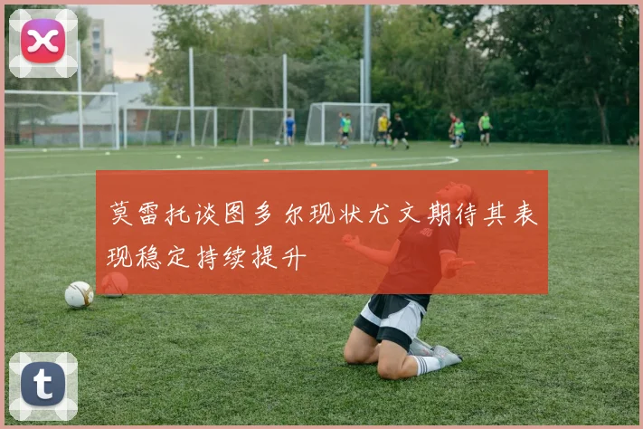 莫雷托谈图多尔现状尤文期待其表现稳定持续提升