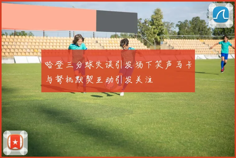 哈登三分球失误引发场下笑声马卡与弩机默契互动引发关注
