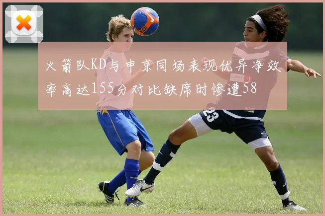 火箭队KD与申京同场表现优异净效率高达155分对比缺席时惨遭58