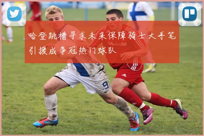 哈登跳槽寻求未来保障骑士大手笔引援成争冠热门球队