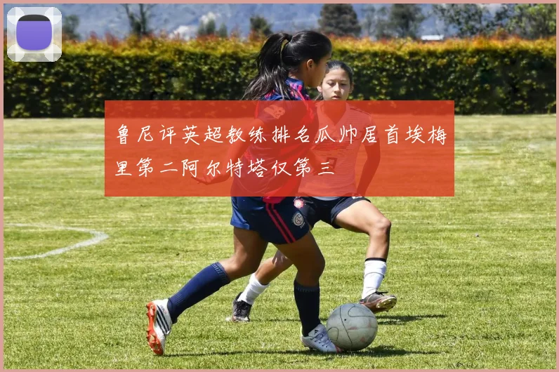 鲁尼评英超教练排名瓜帅居首埃梅里第二阿尔特塔仅第三