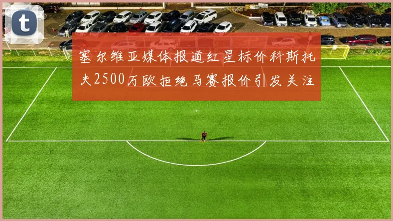 塞尔维亚媒体报道红星标价科斯托夫2500万欧拒绝马赛报价引发关注