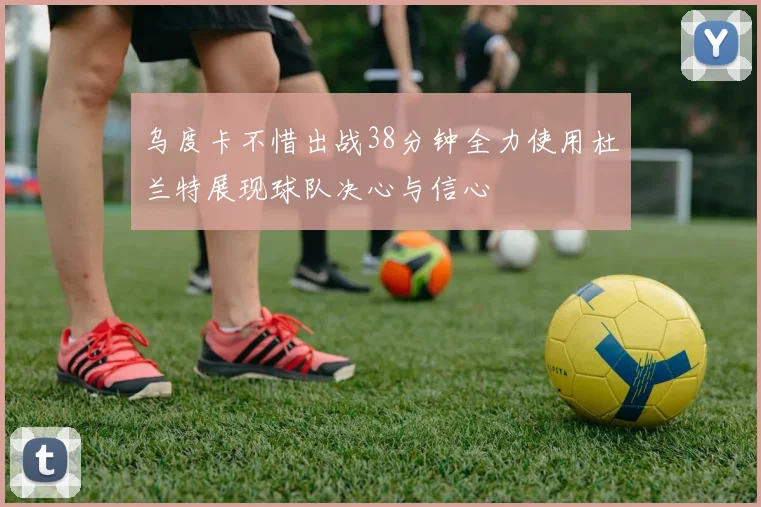 乌度卡不惜出战38分钟全力使用杜兰特展现球队决心与信心